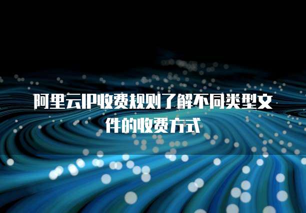 阿里云IP收费规则了解不同类型文件的收费方式