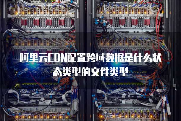 阿里云CDN配置跨域数据是什么状态类型的文件类型