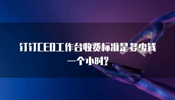 钉钉CEO工作台收费标准是多少钱一个小时?