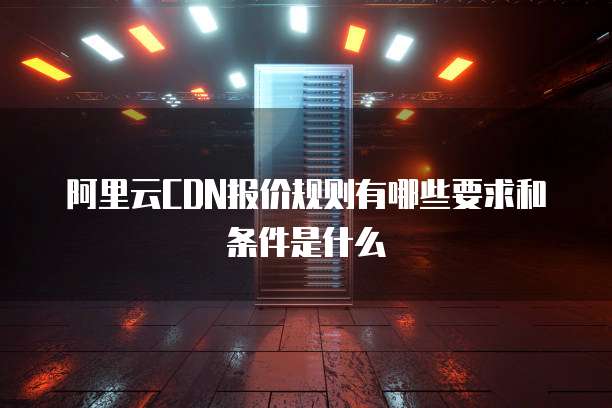 阿里云CDN报价规则有哪些要求和条件是什么