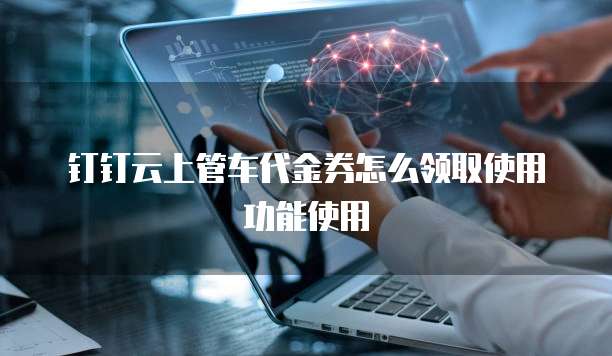 钉钉云上管车代金券怎么领取使用功能使用