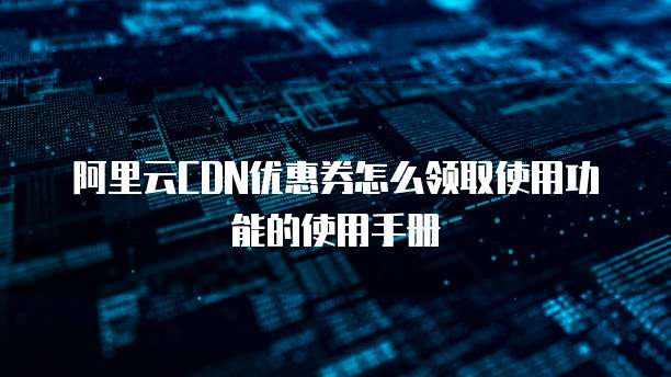 阿里云CDN优惠券怎么领取使用功能的使用手册