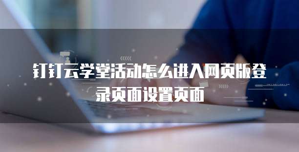 钉钉云学堂活动怎么进入网页版登录页面设置页面
