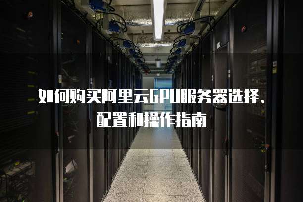 如何购买阿里云GPU服务器选择、配置和操作指南