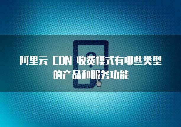 阿里云 CDN 收费模式有哪些类型的产品和服务功能