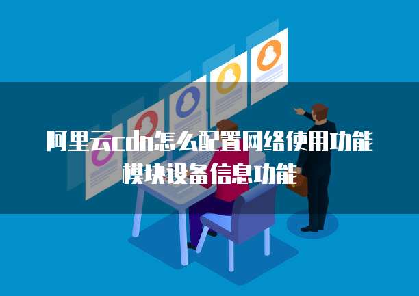 阿里云cdn怎么配置网络使用功能模块设备信息功能