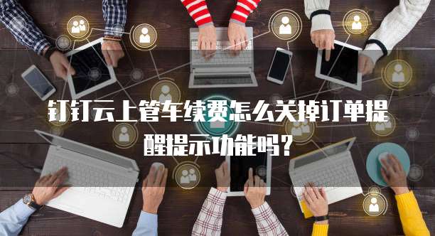 钉钉云上管车续费怎么关掉订单提醒提示功能吗?