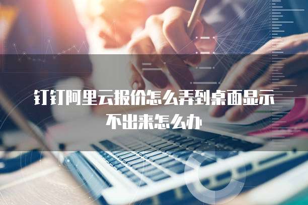 钉钉阿里云报价怎么弄到桌面显示不出来怎么办