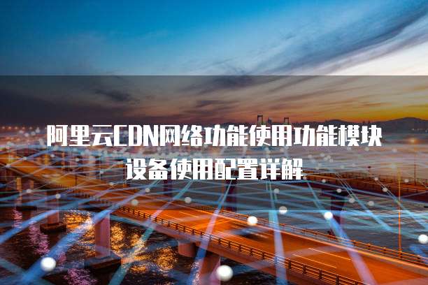 阿里云CDN网络功能使用功能模块设备使用配置详解