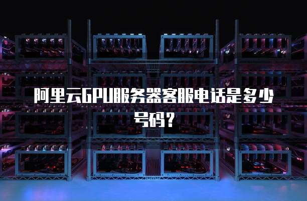 阿里云GPU服务器客服电话是多少号码?
