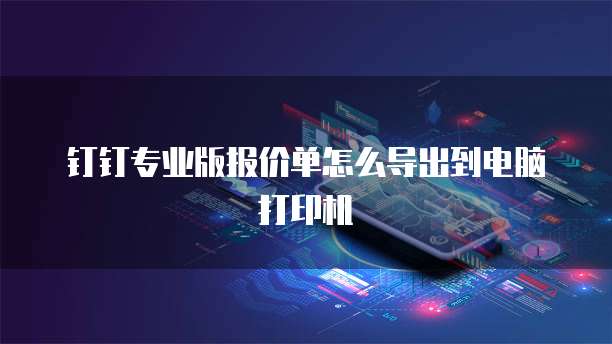 钉钉专业版报价单怎么导出到电脑打印机