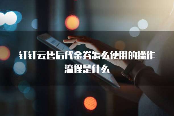 钉钉云售后代金券怎么使用的操作流程是什么