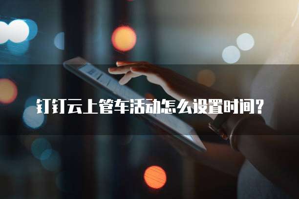 钉钉云上管车活动怎么设置时间?
