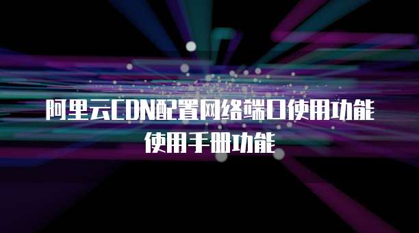 阿里云CDN配置网络端口使用功能使用手册功能