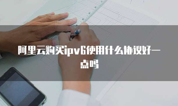 阿里云购买ipv6使用什么协议好一点吗