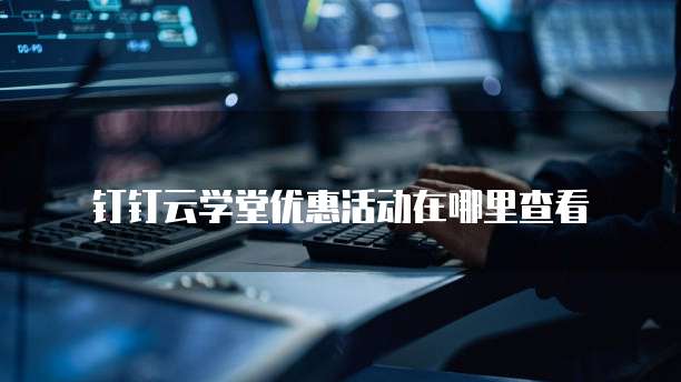 钉钉云学堂优惠活动在哪里查看