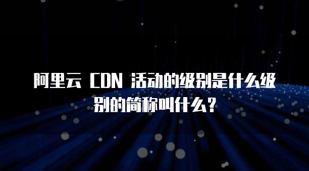 阿里云 CDN 活动的级别是什么级别的简称叫什么?