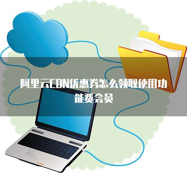 阿里云CDN优惠券怎么领取使用功能费会员