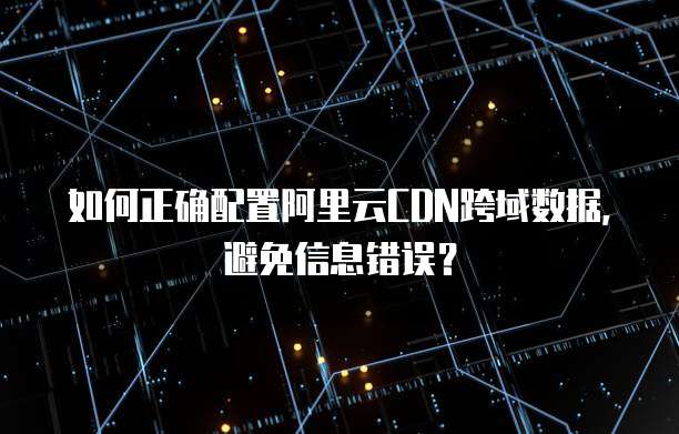 如何正确配置阿里云CDN跨域数据,避免信息错误?