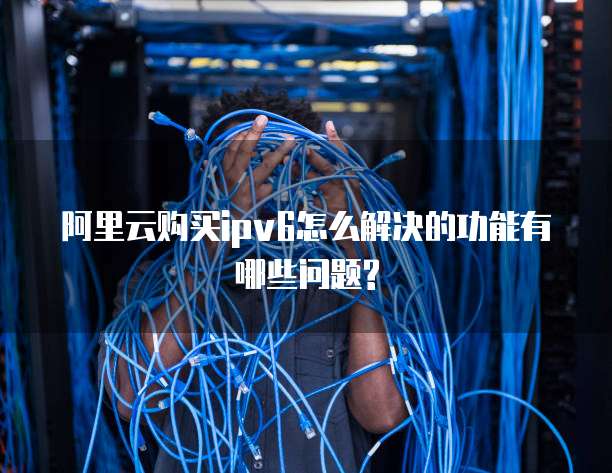 阿里云购买ipv6怎么解决的功能有哪些问题?