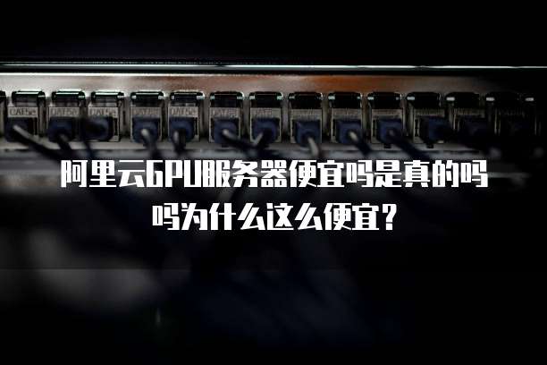 阿里云GPU服务器便宜吗是真的吗吗为什么这么便宜?