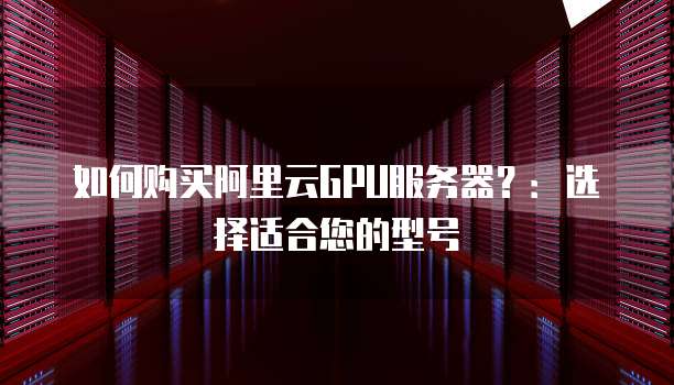 如何购买阿里云GPU服务器?:选择适合您的型号