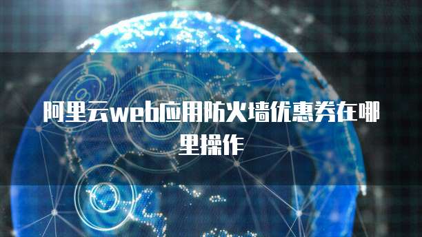 阿里云web应用防火墙优惠券在哪里操作