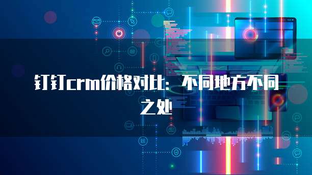 钉钉crm价格对比:不同地方不同之处