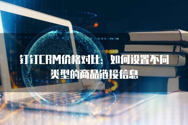 钉钉CRM价格对比:如何设置不同类型的商品链接信息