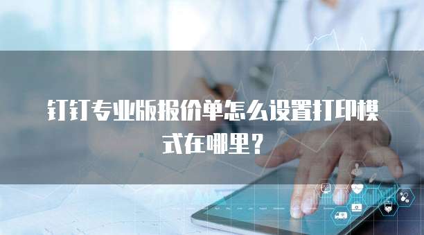 钉钉专业版报价单怎么设置打印模式在哪里？