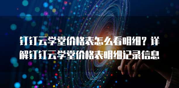 钉钉云学堂价格表怎么看明细?详解钉钉云学堂价格表明细记录信息
