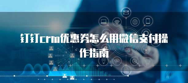钉钉CRM优惠券怎么用微信支付操作指南