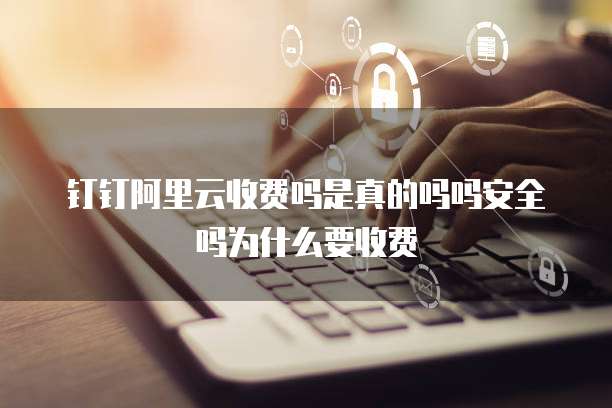 钉钉阿里云收费吗是真的吗吗安全吗为什么要收费
