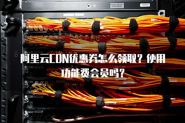阿里云CDN优惠券怎么领取?使用功能费会员吗?