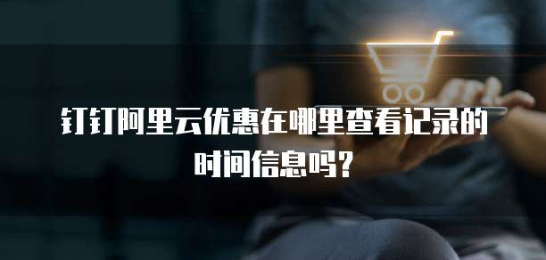 钉钉阿里云优惠在哪里查看记录的时间信息吗?