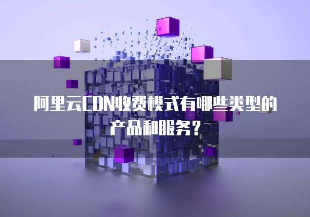 阿里云CDN收费模式有哪些类型的产品和服务?