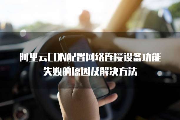 阿里云CDN配置网络连接设备功能失败的原因及解决方法