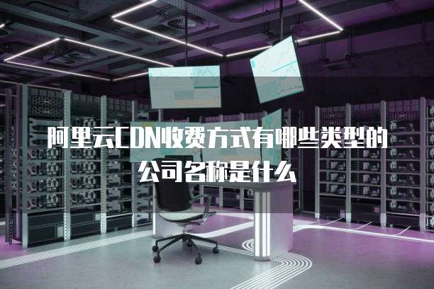 阿里云CDN收费方式有哪些类型的公司名称是什么