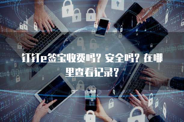 钉钉e签宝收费吗?安全吗?在哪里查看记录?