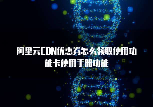 阿里云CDN优惠券怎么领取使用功能卡使用手册功能