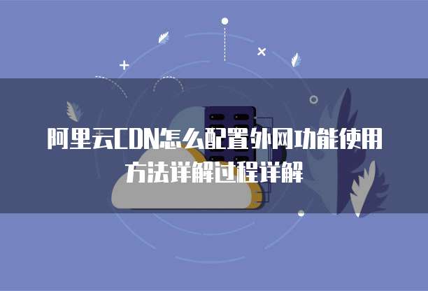 阿里云CDN怎么配置外网功能使用方法详解过程详解