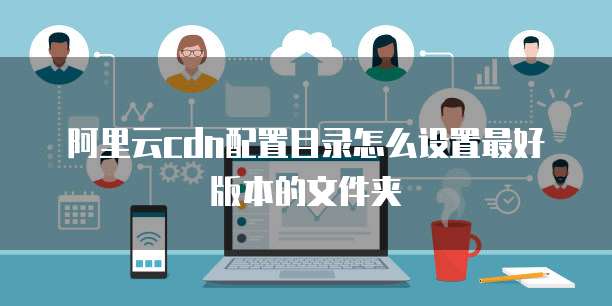 阿里云cdn配置目录怎么设置最好版本的文件夹