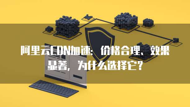 阿里云CDN加速:价格合理、效果显著,为什么选择它?