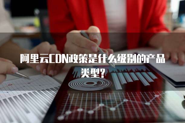 阿里云CDN政策是什么级别的产品类型?