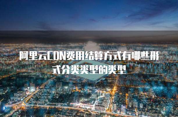 阿里云CDN费用结算方式有哪些形式分类类型的类型