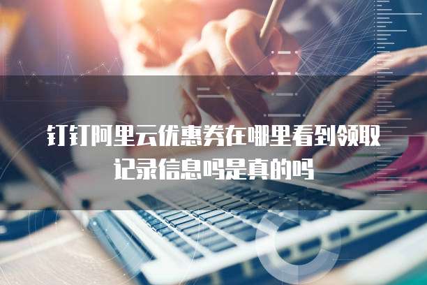 钉钉阿里云优惠券在哪里看到领取记录信息吗是真的吗