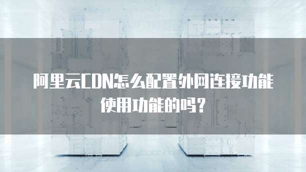 阿里云CDN怎么配置外网连接功能使用功能的吗?