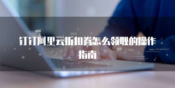钉钉阿里云折扣券怎么领取的操作指南