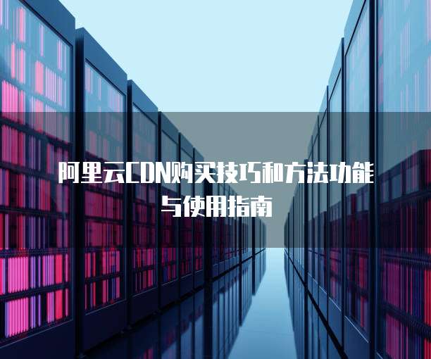 阿里云CDN购买技巧和方法功能与使用指南