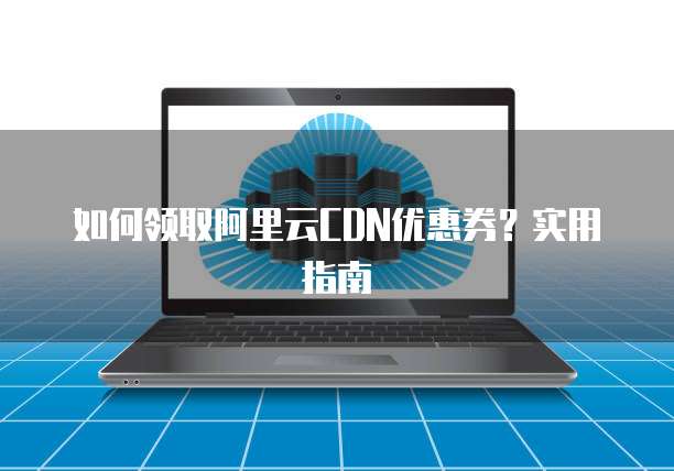 如何领取阿里云CDN优惠券?实用指南